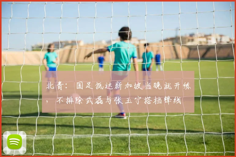 北青：国足抵达新加坡当晚就开练，不排除武磊与张玉宁搭档锋线