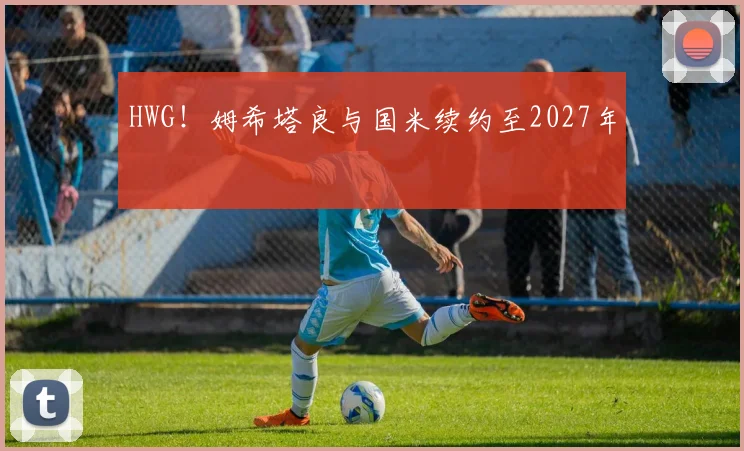 HWG！姆希塔良与国米续约至2027年