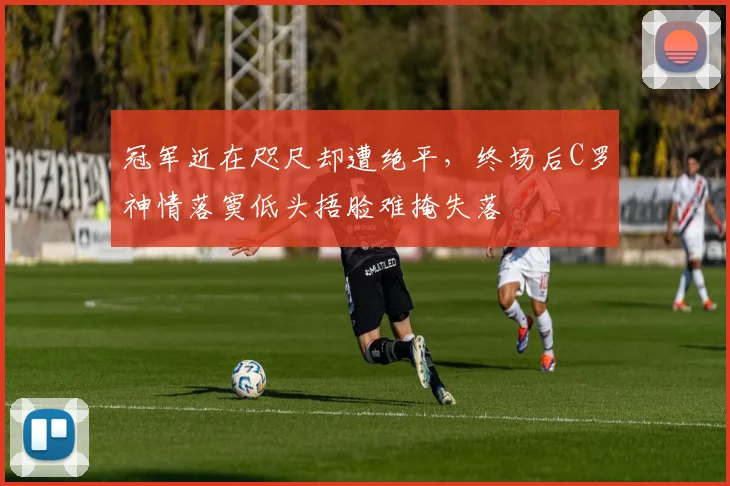 冠军近在咫尺却遭绝平，终场后C罗神情落寞低头捂脸难掩失落