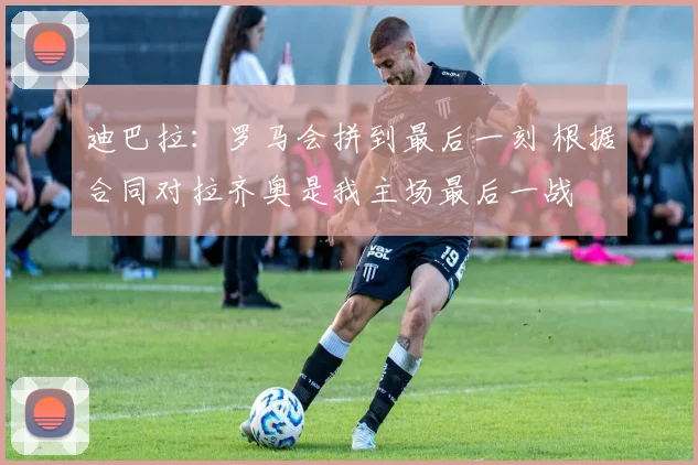 迪巴拉：罗马会拼到最后一刻 根据合同对拉齐奥是我主场最后一战